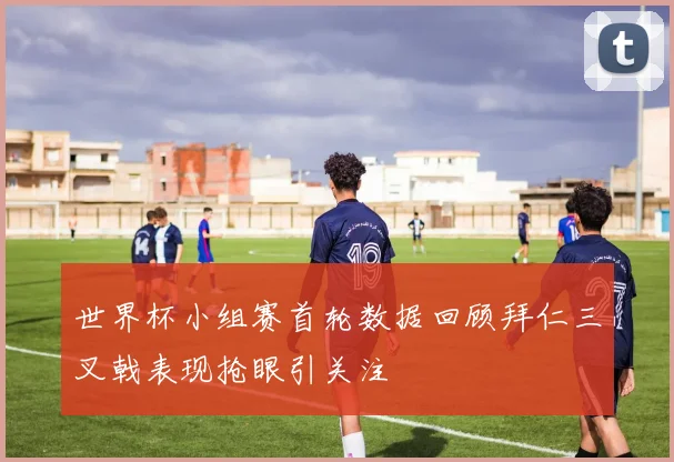 世界杯小组赛首轮数据回顾拜仁三叉戟表现抢眼引关注
