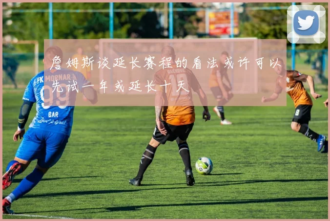 詹姆斯谈延长赛程的看法或许可以先试一年或延长十天