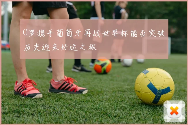 C罗携手葡萄牙再战世界杯能否突破历史迎来好运之旅