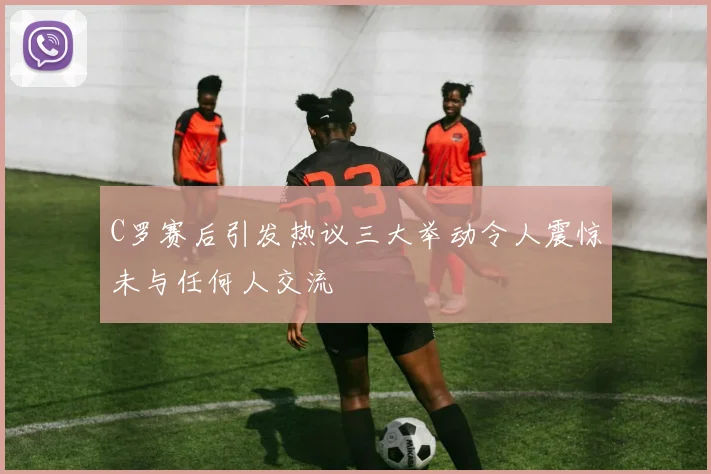 C罗赛后引发热议三大举动令人震惊未与任何人交流