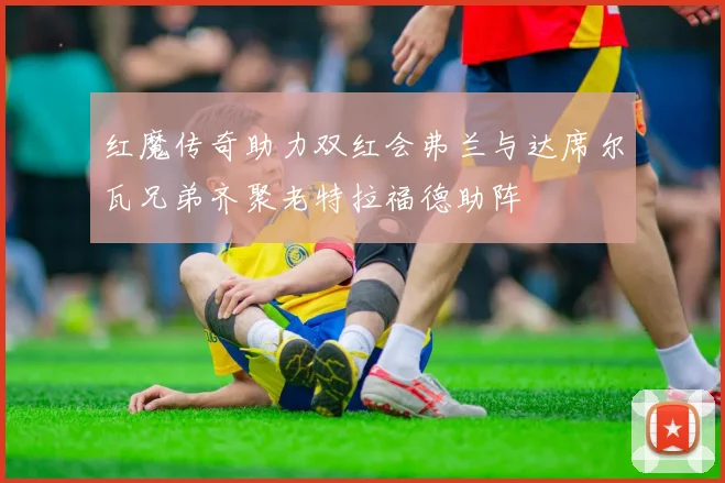 红魔传奇助力双红会弗兰与达席尔瓦兄弟齐聚老特拉福德助阵