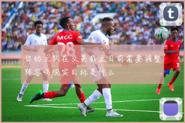 你的主队在交易截止日前需要调整阵容吗现实目标是什么