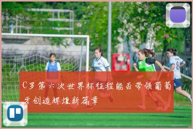 C罗第六次世界杯征程能否带领葡萄牙创造辉煌新篇章