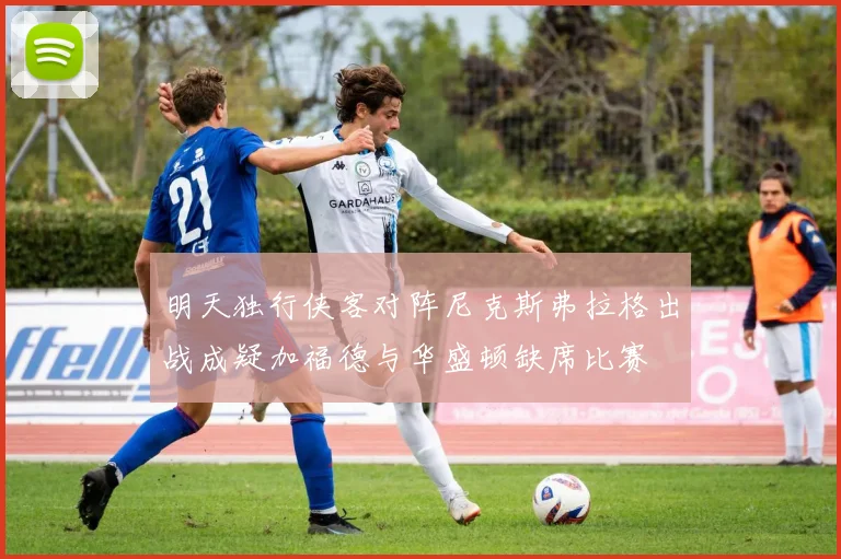 明天独行侠客对阵尼克斯弗拉格出战成疑加福德与华盛顿缺席比赛