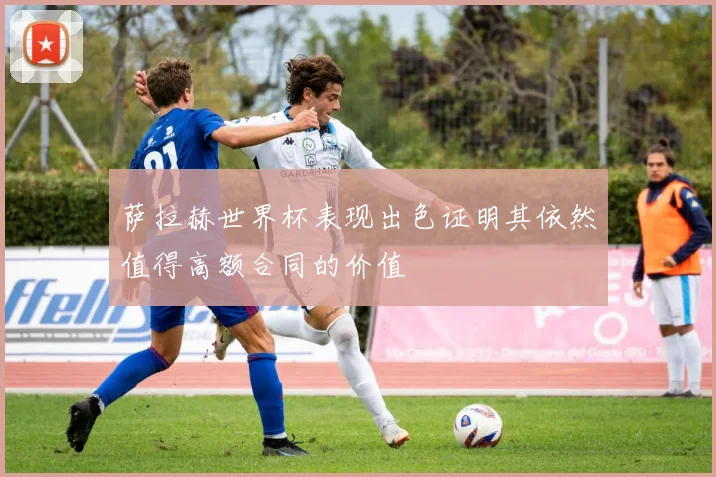 萨拉赫世界杯表现出色证明其依然值得高额合同的价值