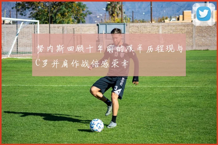 努内斯回顾十年前的艰辛历程现与C罗并肩作战倍感荣幸