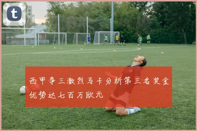 西甲争三激烈马卡分析第三名奖金优势达七百万欧元