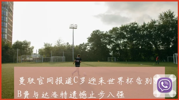 曼联官网报道C罗迎来世界杯告别战B费与达洛特遗憾止步八强