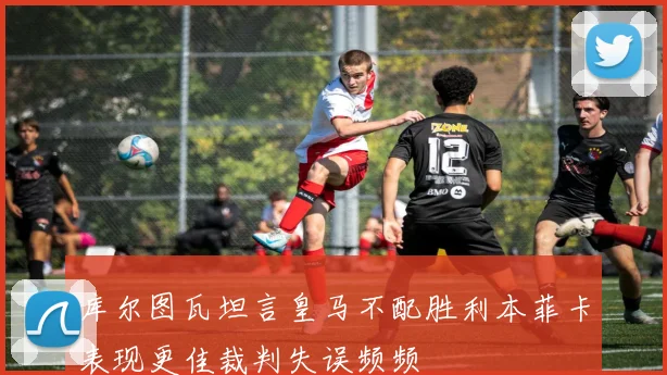 库尔图瓦坦言皇马不配胜利本菲卡表现更佳裁判失误频频