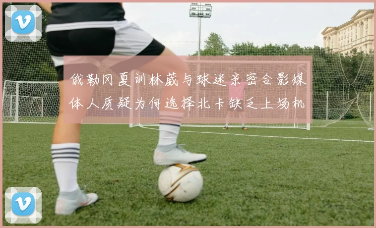 俄勒冈夏训林葳与球迷亲密合影媒体人质疑为何选择北卡缺乏上场机会