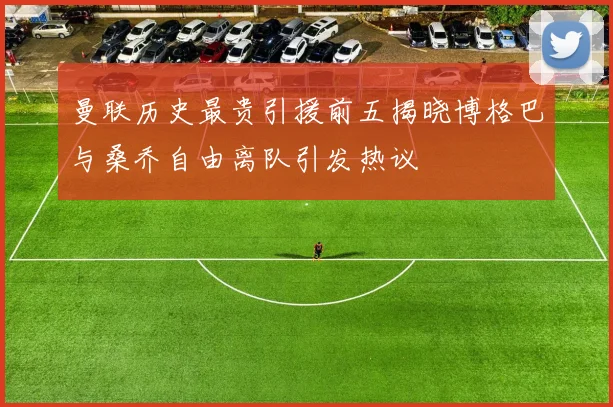 曼联历史最贵引援前五揭晓博格巴与桑乔自由离队引发热议