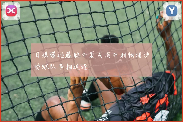 日媒曝远藤航今夏或离开利物浦沙特球队争相追逐