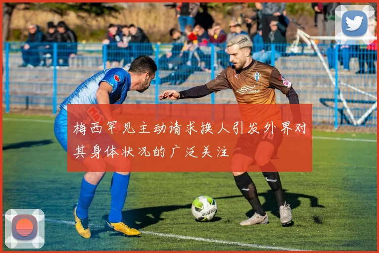 梅西罕见主动请求换人引发外界对其身体状况的广泛关注