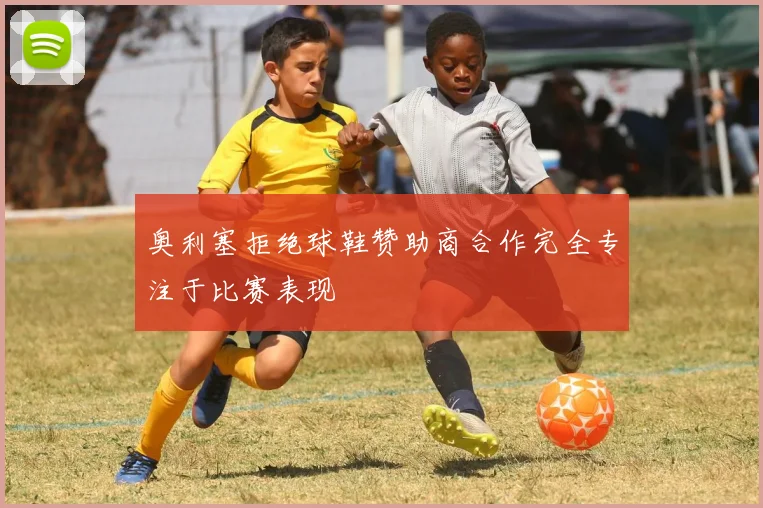 奥利塞拒绝球鞋赞助商合作完全专注于比赛表现