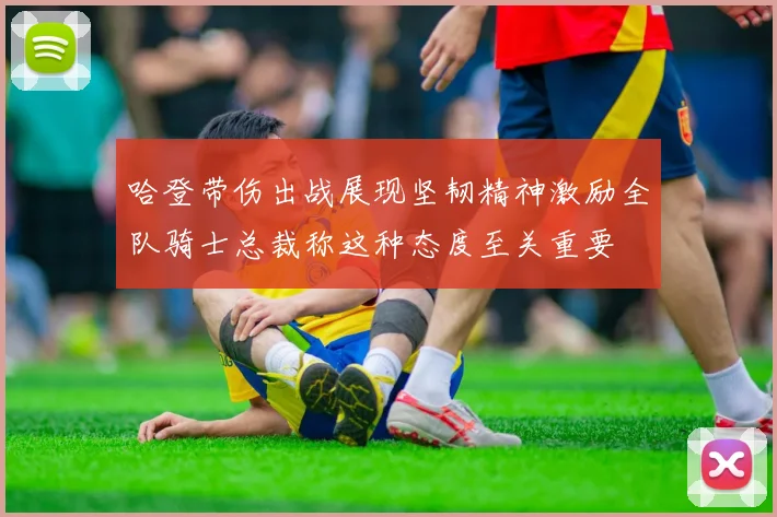 哈登带伤出战展现坚韧精神激励全队骑士总裁称这种态度至关重要