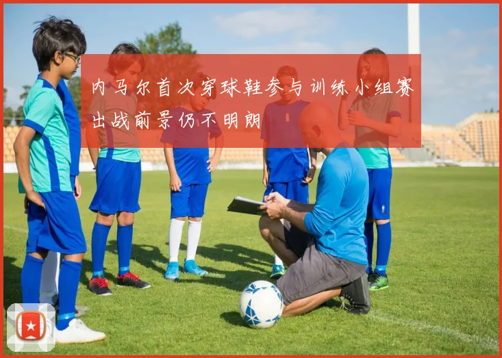 内马尔首次穿球鞋参与训练小组赛出战前景仍不明朗