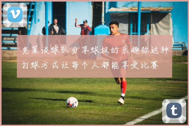克莱谈球队分享球权的乐趣称这种打球方式让每个人都能享受比赛
