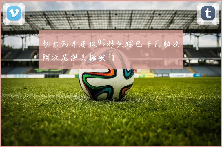 切尔西开局仅99秒失球巴卡瓦助攻阿沃尼伊头槌破门