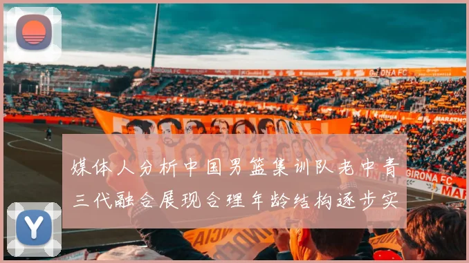 媒体人分析中国男篮集训队老中青三代融合展现合理年龄结构逐步实现换血