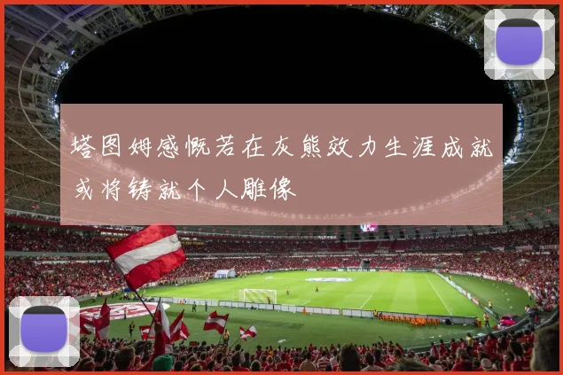 塔图姆感慨若在灰熊效力生涯成就或将铸就个人雕像