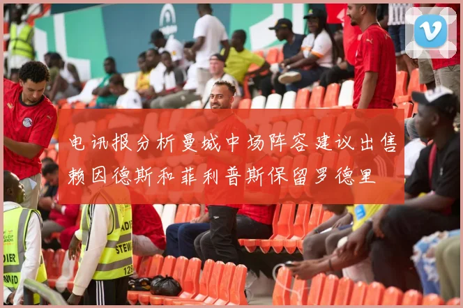 电讯报分析曼城中场阵容建议出售赖因德斯和菲利普斯保留罗德里